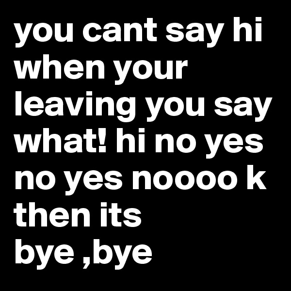 you cant say hi when your leaving you say what! hi no yes no yes noooo k then its bye ,bye