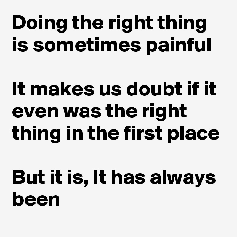 Doing the right thing is sometimes painful

It makes us doubt if it even was the right thing in the first place

But it is, It has always been
