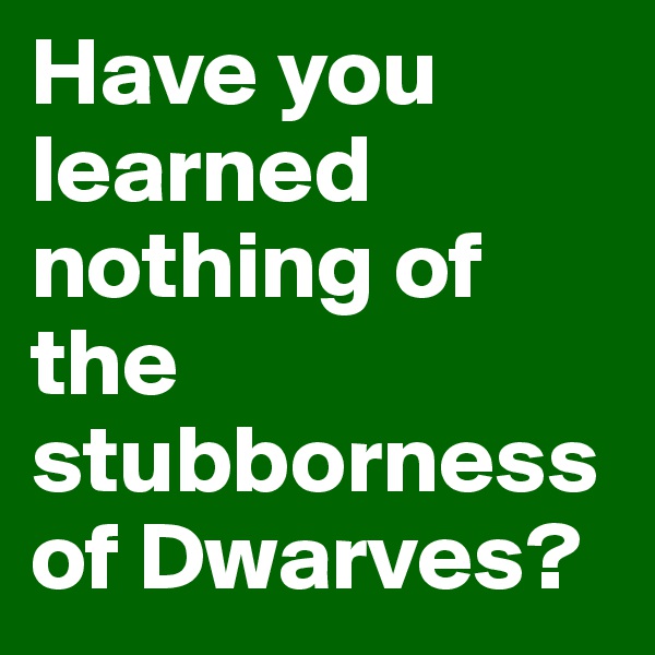 Have you learned nothing of the stubborness of Dwarves?