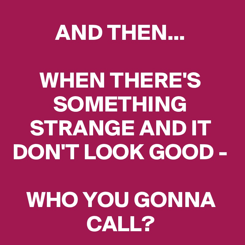 AND THEN...

WHEN THERE'S SOMETHING STRANGE AND IT DON'T LOOK GOOD -

WHO YOU GONNA CALL?