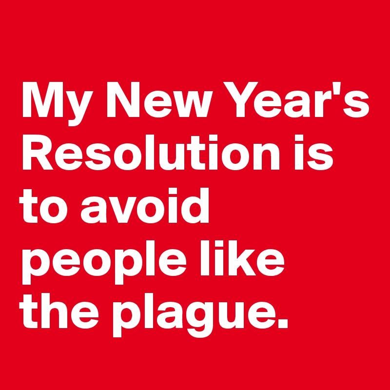 
My New Year's Resolution is to avoid people like the plague.