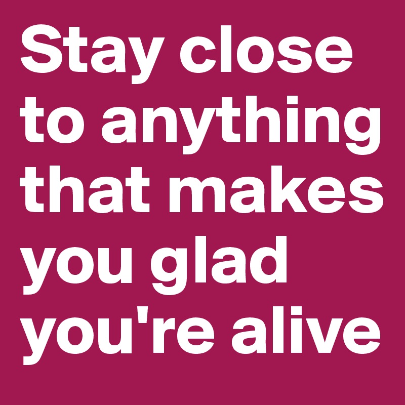 Stay close to anything that makes you glad you're alive 