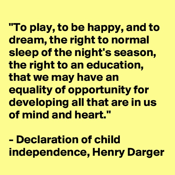 
"To play, to be happy, and to dream, the right to normal sleep of the night's season, the right to an education, that we may have an equality of opportunity for developing all that are in us of mind and heart."

- Declaration of child independence, Henry Darger