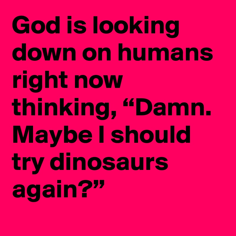 God is looking down on humans right now thinking, “Damn. Maybe I should try dinosaurs again?”