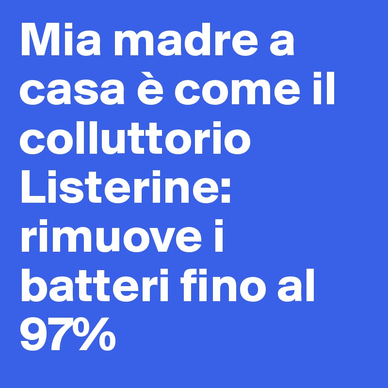 Mia madre a casa è come il colluttorio Listerine: rimuove i batteri fino al 97%