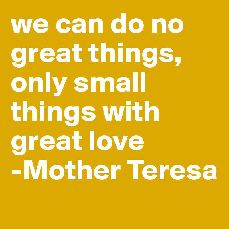 we can do no great things, only small things with great love 
-Mother Teresa