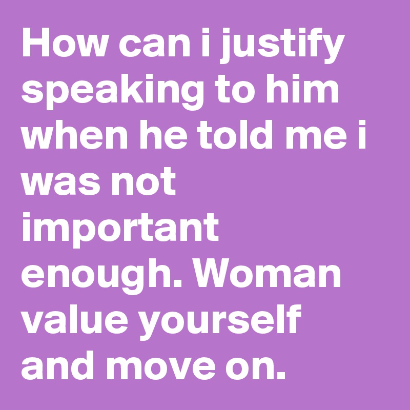 How can i justify speaking to him when he told me i was not important enough. Woman value yourself and move on. 