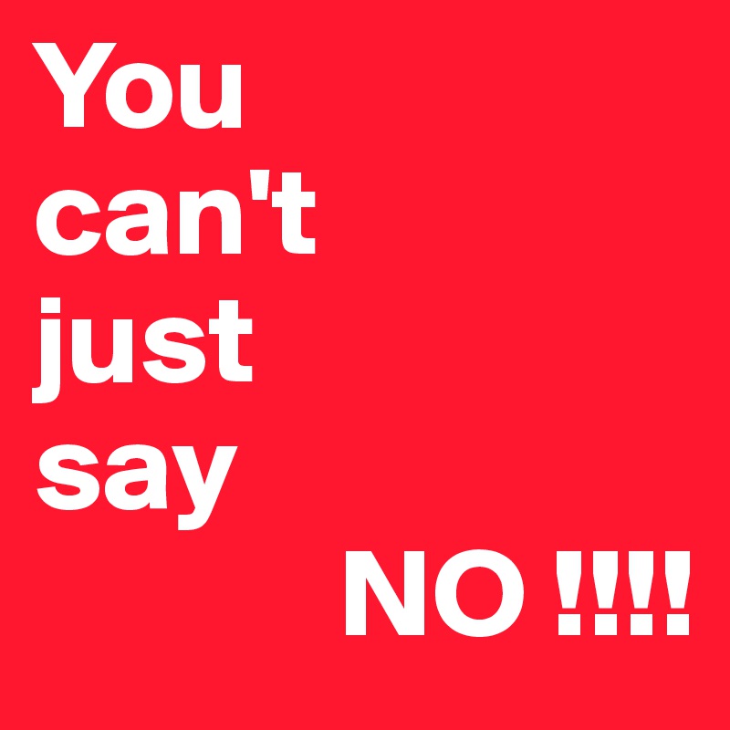You 
can't 
just 
say
            NO !!!!