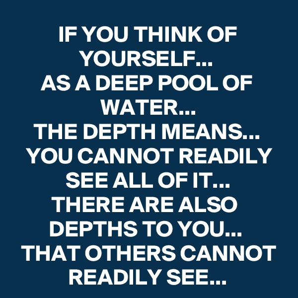 IF YOU THINK OF YOURSELF... 
AS A DEEP POOL OF WATER...
THE DEPTH MEANS...
YOU CANNOT READILY SEE ALL OF IT...
THERE ARE ALSO 
DEPTHS TO YOU... 
THAT OTHERS CANNOT READILY SEE...