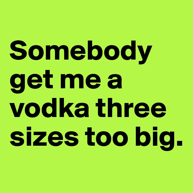 
Somebody get me a vodka three sizes too big.