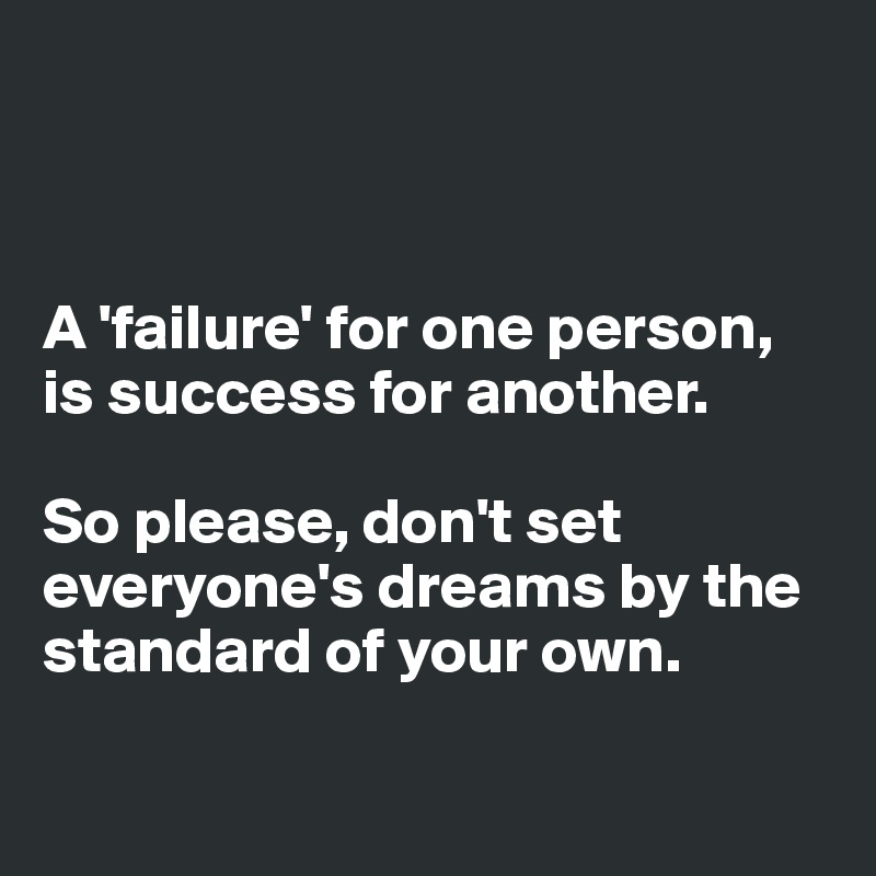 



A 'failure' for one person, 
is success for another. 

So please, don't set everyone's dreams by the standard of your own.

