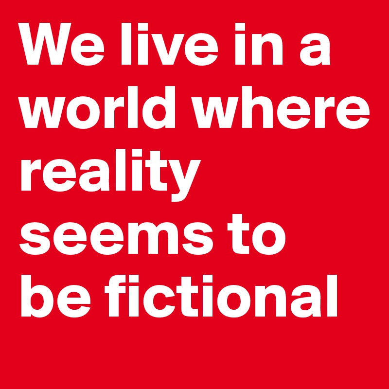 We live in a world where reality seems to be fictional