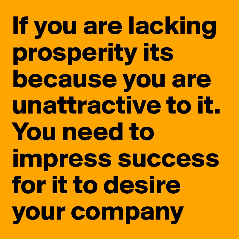 If you are lacking prosperity its because you are unattractive to it. You need to impress success for it to desire your company