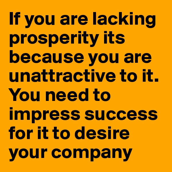 If you are lacking prosperity its because you are unattractive to it. You need to impress success for it to desire your company