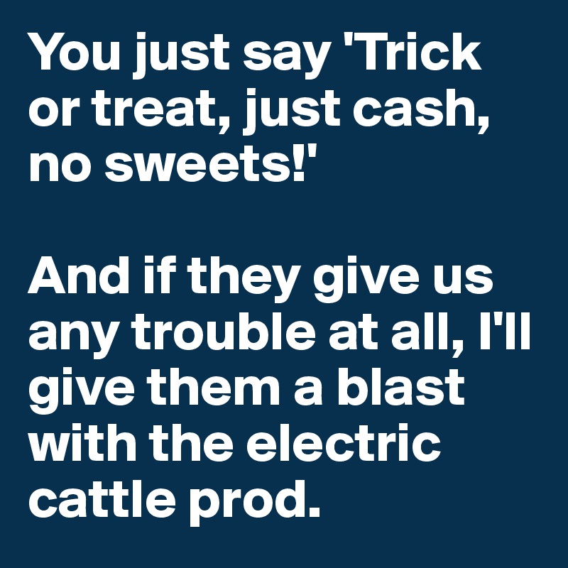 You just say 'Trick or treat, just cash, no sweets!'

And if they give us any trouble at all, I'll give them a blast with the electric cattle prod.