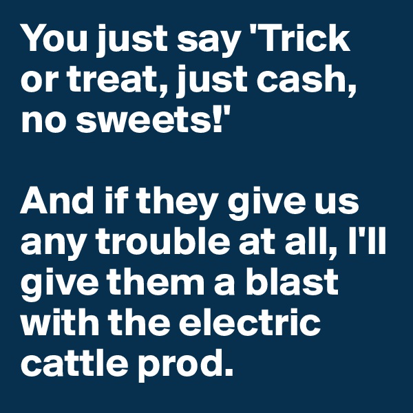 You just say 'Trick or treat, just cash, no sweets!'

And if they give us any trouble at all, I'll give them a blast with the electric cattle prod.