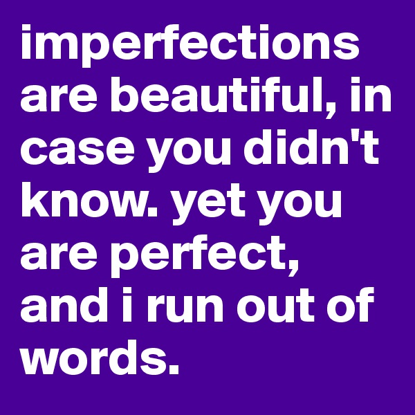 imperfections are beautiful, in case you didn't know. yet you are perfect, and i run out of words.