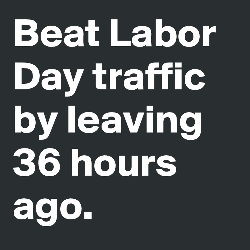 Beat Labor Day traffic by leaving 36 hours ago.