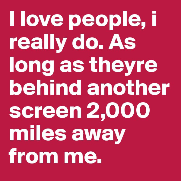 I love people, i really do. As long as theyre behind another screen 2,000 miles away from me.