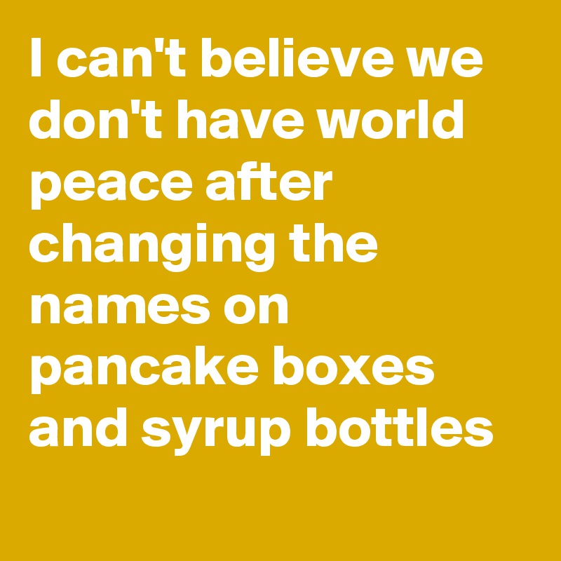 I can't believe we don't have world peace after changing the names on pancake boxes and syrup bottles 