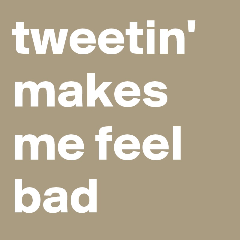 tweetin' makes me feel bad