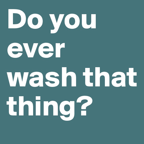 Do you ever wash that thing?