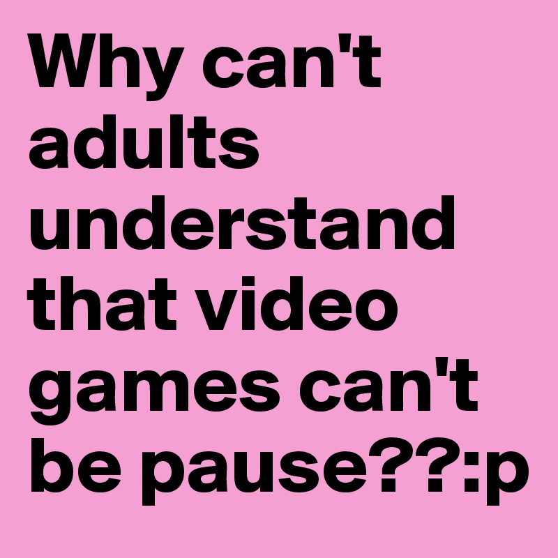 Why can't adults understand that video games can't be pause??:p