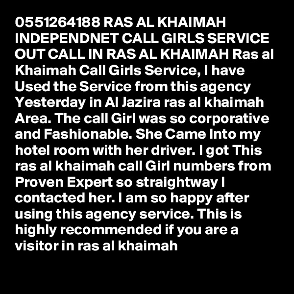 0551264188 RAS AL KHAIMAH INDEPENDNET CALL GIRLS SERVICE OUT CALL IN RAS AL KHAIMAH Ras al Khaimah Call Girls Service, I have Used the Service from this agency Yesterday in Al Jazira ras al khaimah Area. The call Girl was so corporative and Fashionable. She Came Into my hotel room with her driver. I got This ras al khaimah call Girl numbers from Proven Expert so straightway I contacted her. I am so happy after using this agency service. This is highly recommended if you are a visitor in ras al khaimah