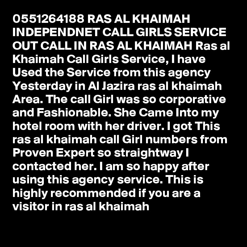 0551264188 RAS AL KHAIMAH INDEPENDNET CALL GIRLS SERVICE OUT CALL IN RAS AL KHAIMAH Ras al Khaimah Call Girls Service, I have Used the Service from this agency Yesterday in Al Jazira ras al khaimah Area. The call Girl was so corporative and Fashionable. She Came Into my hotel room with her driver. I got This ras al khaimah call Girl numbers from Proven Expert so straightway I contacted her. I am so happy after using this agency service. This is highly recommended if you are a visitor in ras al khaimah