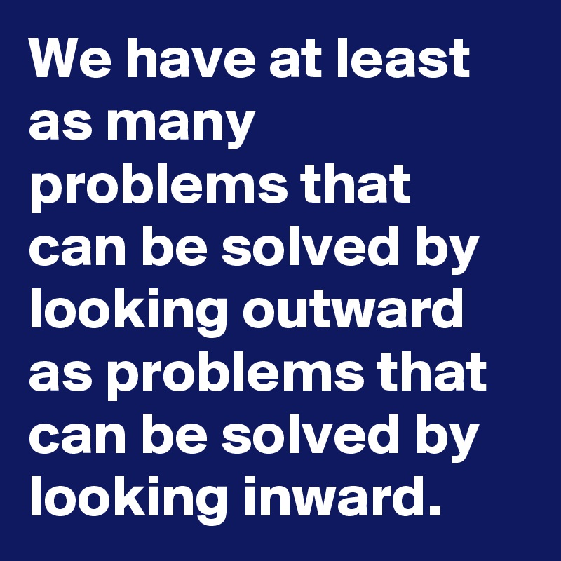 We have at least as many problems that can be solved by looking outward as problems that can be solved by looking inward. 