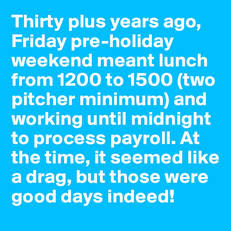 Thirty plus years ago, Friday pre-holiday weekend meant lunch from 1200 to 1500 (two pitcher minimum) and working until midnight to process payroll. At the time, it seemed like a drag, but those were good days indeed!