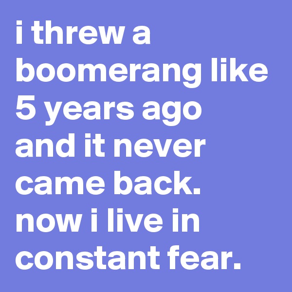 i threw a boomerang like 5 years ago and it never came back. now i live in constant fear.