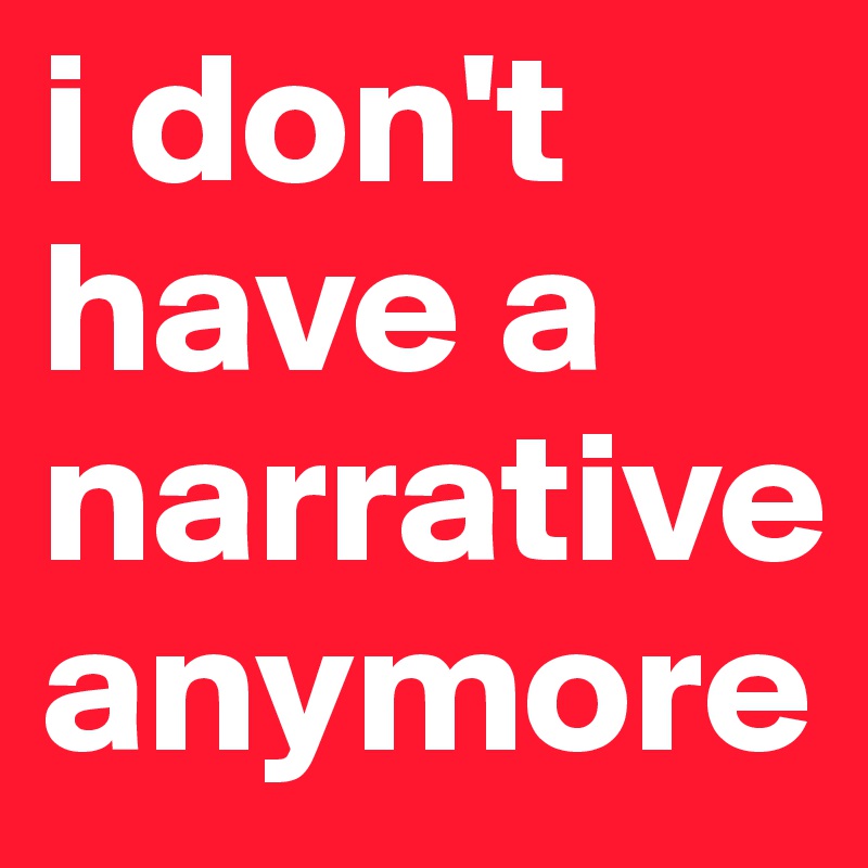 i don't have a narrative
anymore