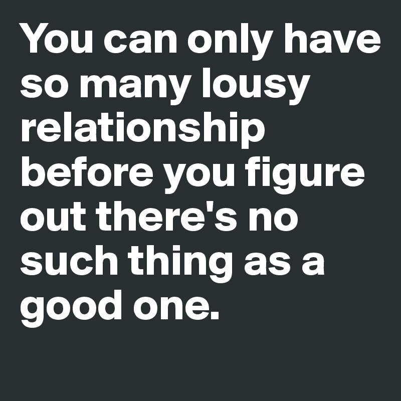 You can only have so many lousy relationship before you figure out there's no such thing as a good one.