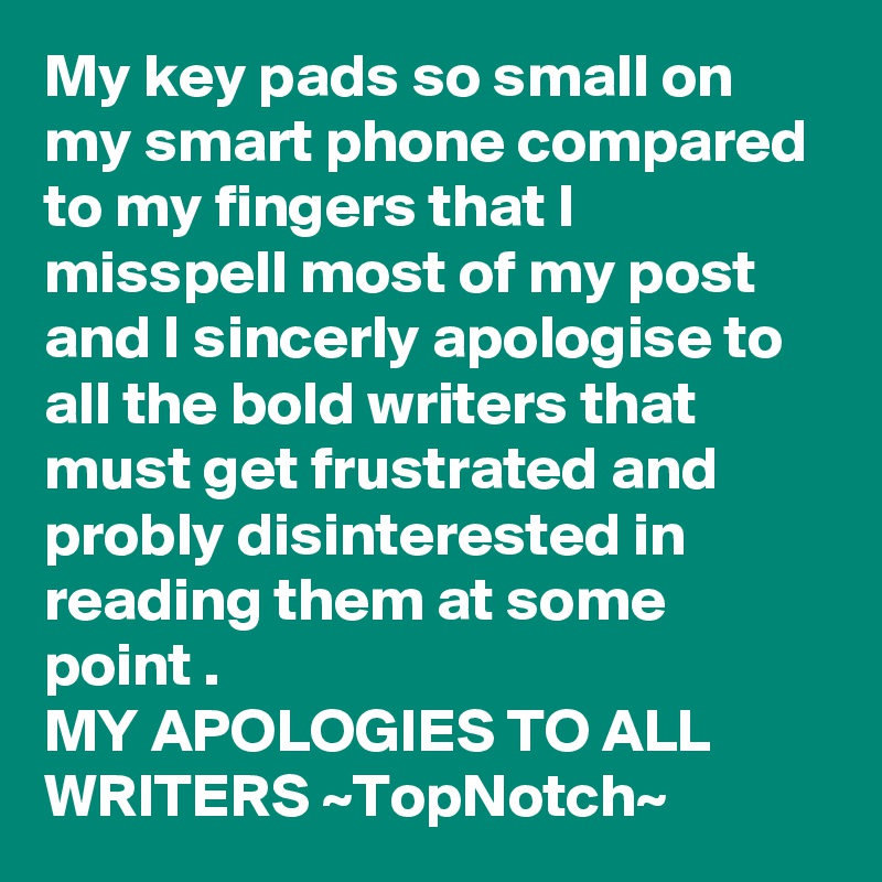 My key pads so small on my smart phone compared to my fingers that I misspell most of my post and I sincerly apologise to all the bold writers that must get frustrated and probly disinterested in reading them at some point . 
MY APOLOGIES TO ALL WRITERS ~TopNotch~ 