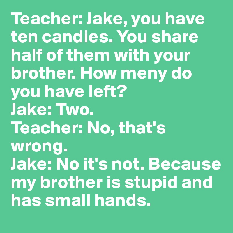 Teacher: Jake, you have ten candies. You share half of them with your brother. How meny do you have left?
Jake: Two.
Teacher: No, that's wrong.
Jake: No it's not. Because my brother is stupid and has small hands.