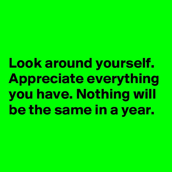 


Look around yourself.  Appreciate everything you have. Nothing will be the same in a year.

