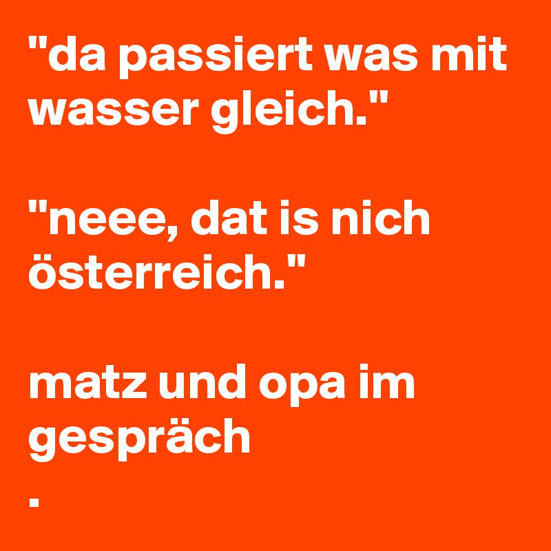 ''da passiert was mit wasser gleich.''

''neee, dat is nich österreich.''

matz und opa im gespräch
. 