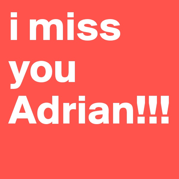 i miss you Adrian!!!