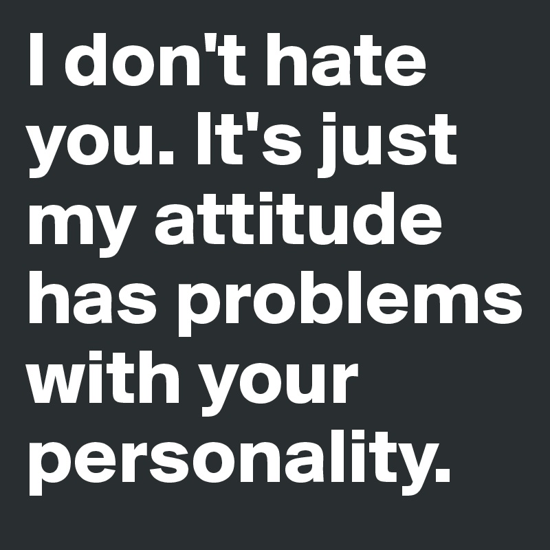 I don't hate you. It's just my attitude has problems with your personality.