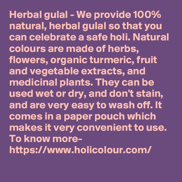 Herbal gulal - We provide 100% natural, herbal gulal so that you can celebrate a safe holi. Natural colours are made of herbs, flowers, organic turmeric, fruit and vegetable extracts, and medicinal plants. They can be used wet or dry, and don't stain, and are very easy to wash off. It comes in a paper pouch which makes it very convenient to use. 
To know more-
https://www.holicolour.com/