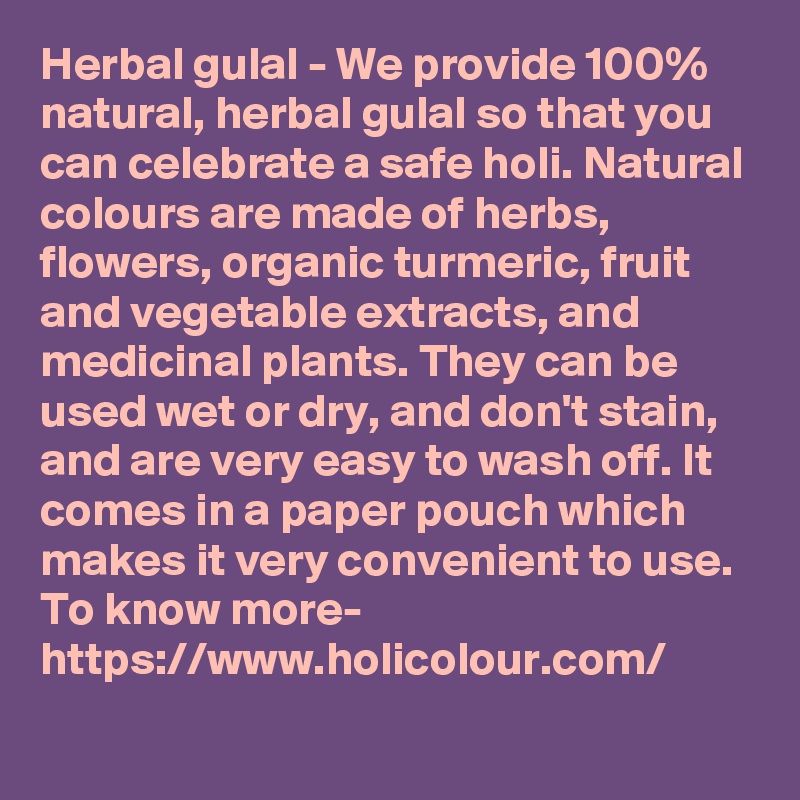 Herbal gulal - We provide 100% natural, herbal gulal so that you can celebrate a safe holi. Natural colours are made of herbs, flowers, organic turmeric, fruit and vegetable extracts, and medicinal plants. They can be used wet or dry, and don't stain, and are very easy to wash off. It comes in a paper pouch which makes it very convenient to use. 
To know more-
https://www.holicolour.com/