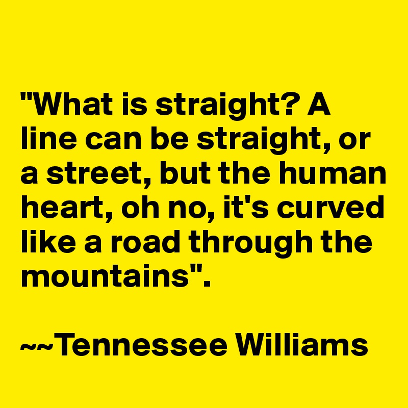 

"What is straight? A line can be straight, or a street, but the human heart, oh no, it's curved like a road through the mountains".

~~Tennessee Williams