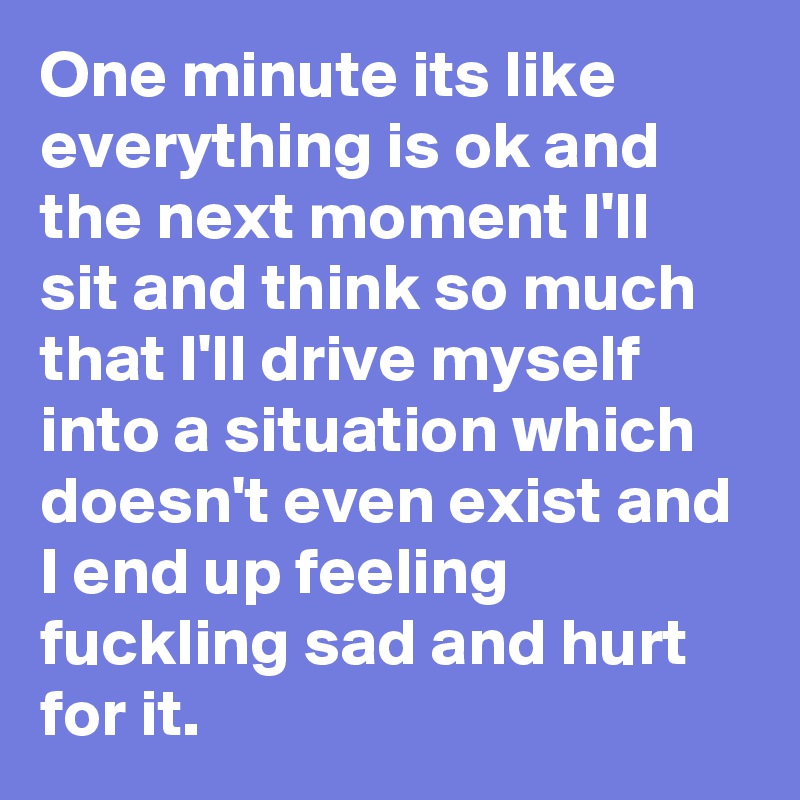 One minute its like everything is ok and the next moment I'll sit and think so much that I'll drive myself into a situation which doesn't even exist and I end up feeling fuckling sad and hurt for it.