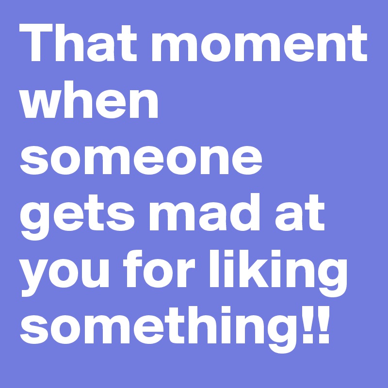 That moment when someone gets mad at you for liking something!! 