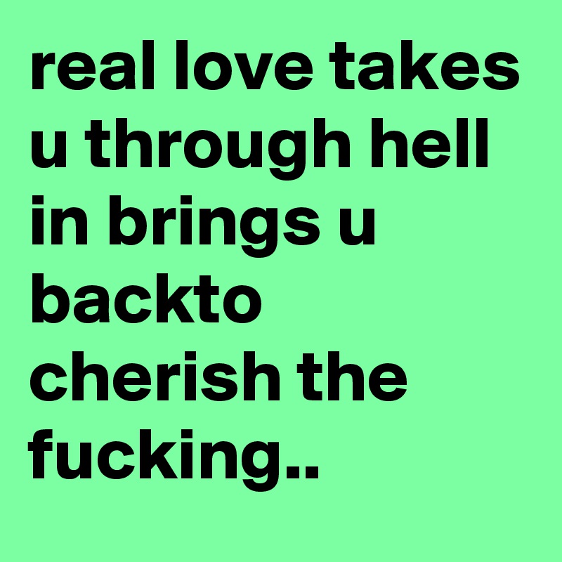 real love takes u through hell in brings u backto cherish the fucking..