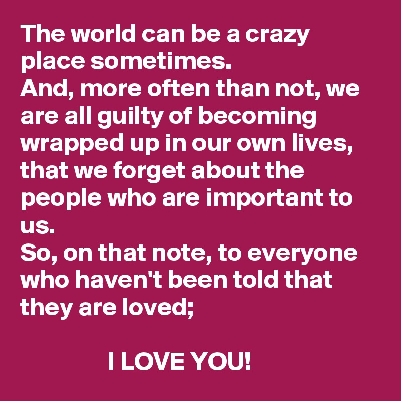 The world can be a crazy place sometimes. 
And, more often than not, we are all guilty of becoming wrapped up in our own lives, that we forget about the people who are important to us. 
So, on that note, to everyone who haven't been told that they are loved; 
          
                 I LOVE YOU! 