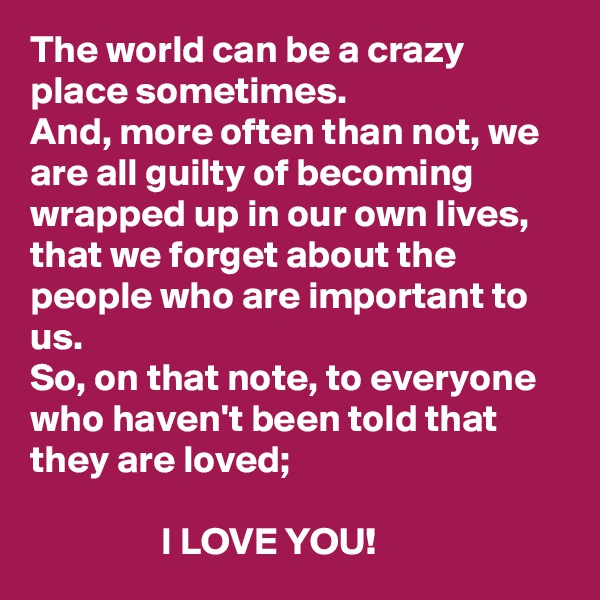 The world can be a crazy place sometimes. 
And, more often than not, we are all guilty of becoming wrapped up in our own lives, that we forget about the people who are important to us. 
So, on that note, to everyone who haven't been told that they are loved; 
          
                 I LOVE YOU! 