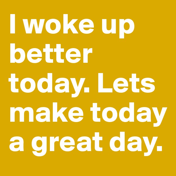 I woke up better today. Lets make today a great day.