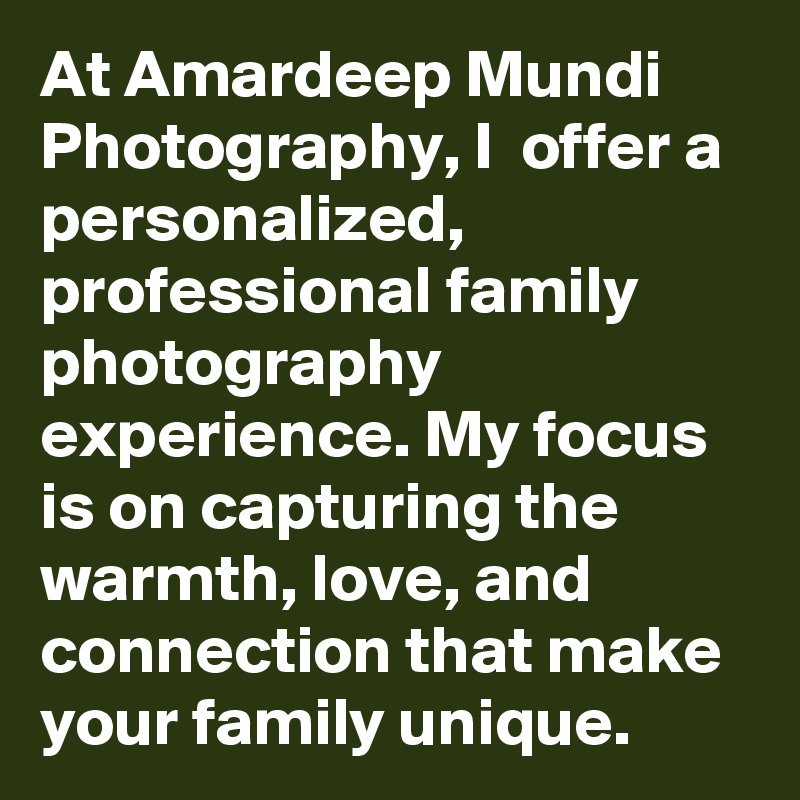 At Amardeep Mundi Photography, I  offer a personalized, professional family photography experience. My focus is on capturing the warmth, love, and connection that make your family unique.